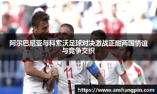 阿尔巴尼亚与科索沃足球对决激战正酣两国情谊与竞争交织